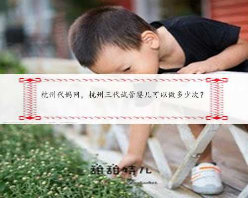 杭州代妈网，杭州三代试管婴儿可以做多少次？