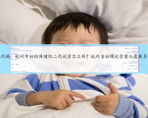 杭州正规代妈，杭州市妇幼保健院二代试管怎么样？杭州省妇保试管婴儿需要多