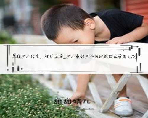 急找杭州代生，杭州试管_杭州市妇产科医院能做试管婴儿吗