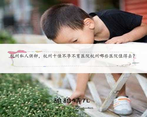 杭州私人供卵，杭州十佳不孕不育医院杭州哪些医院值得去？