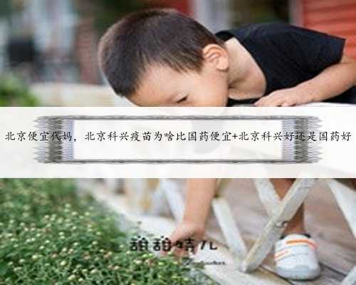 北京便宜代妈，北京科兴疫苗为啥比国药便宜 北京科兴好还是国药好